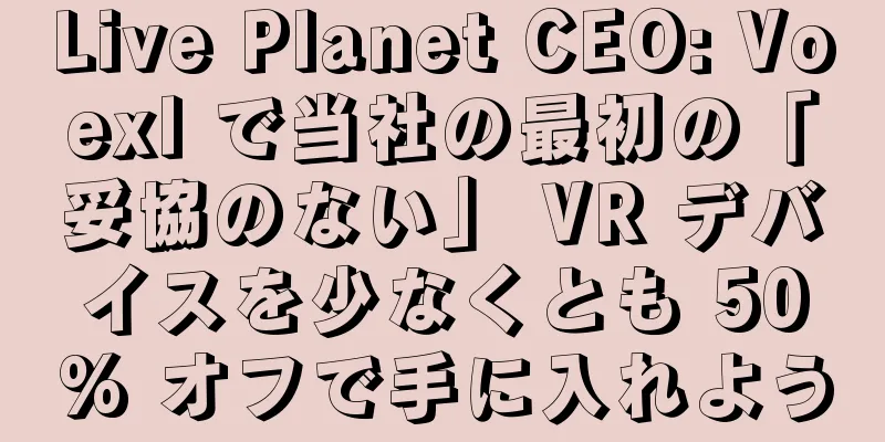 Live Planet CEO: Voexl で当社の最初の「妥協のない」 VR デバイスを少なくとも 50% オフで手に入れよう