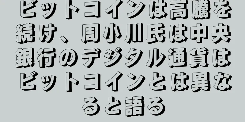 ビットコインは高騰を続け、周小川氏は中央銀行のデジタル通貨はビットコインとは異なると語る