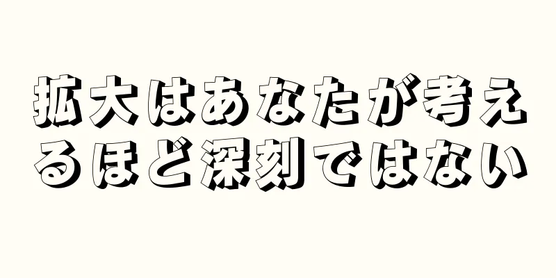 拡大はあなたが考えるほど深刻ではない