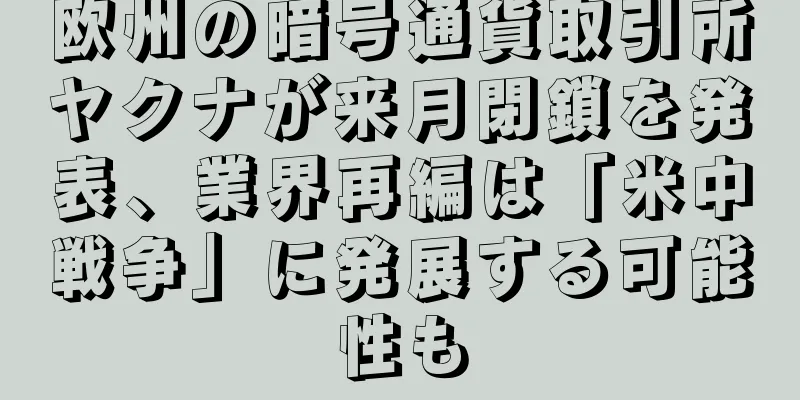 欧州の暗号通貨取引所ヤクナが来月閉鎖を発表、業界再編は「米中戦争」に発展する可能性も