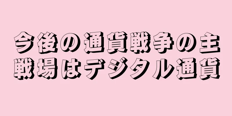 今後の通貨戦争の主戦場はデジタル通貨